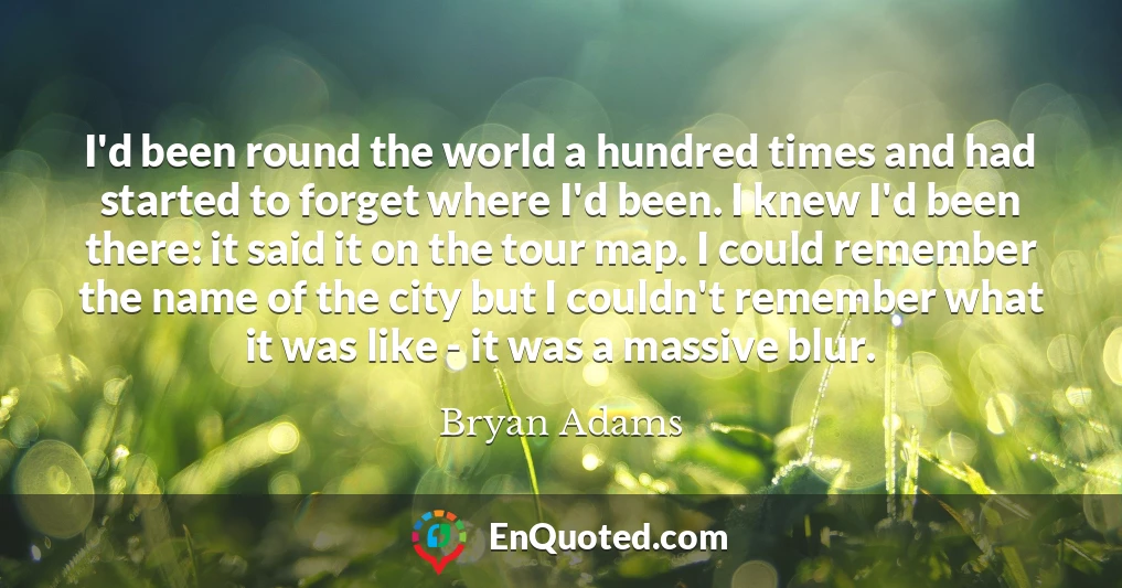 I'd been round the world a hundred times and had started to forget where I'd been. I knew I'd been there: it said it on the tour map. I could remember the name of the city but I couldn't remember what it was like - it was a massive blur.