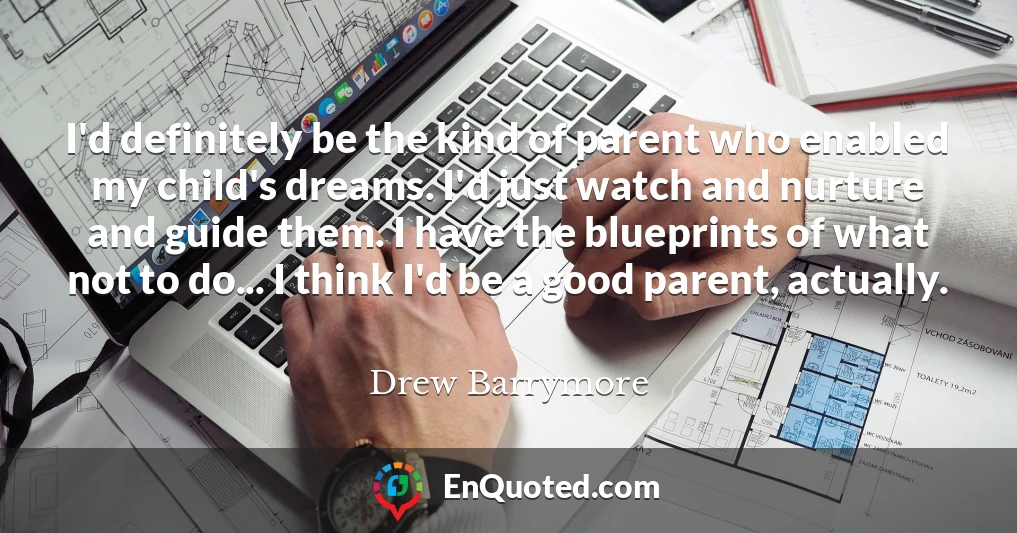 I'd definitely be the kind of parent who enabled my child's dreams. I'd just watch and nurture and guide them. I have the blueprints of what not to do... I think I'd be a good parent, actually.