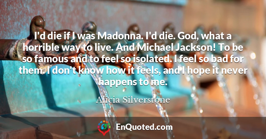 I'd die if I was Madonna. I'd die. God, what a horrible way to live. And Michael Jackson! To be so famous and to feel so isolated. I feel so bad for them. I don't know how it feels, and I hope it never happens to me.