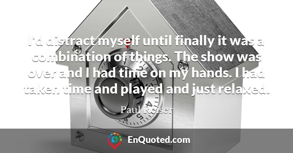 I'd distract myself until finally it was a combination of things. The show was over and I had time on my hands. I had taken time and played and just relaxed.