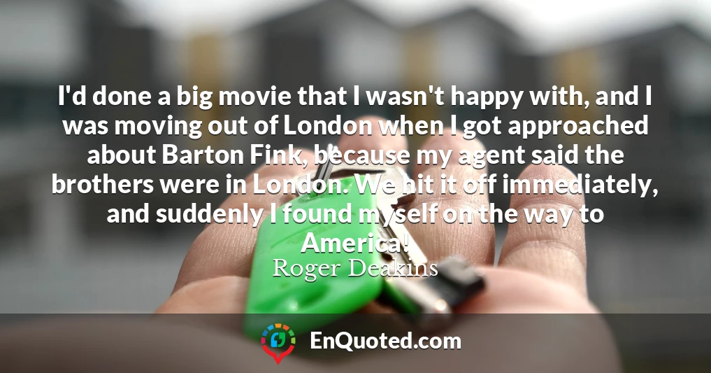 I'd done a big movie that I wasn't happy with, and I was moving out of London when I got approached about Barton Fink, because my agent said the brothers were in London. We hit it off immediately, and suddenly I found myself on the way to America!