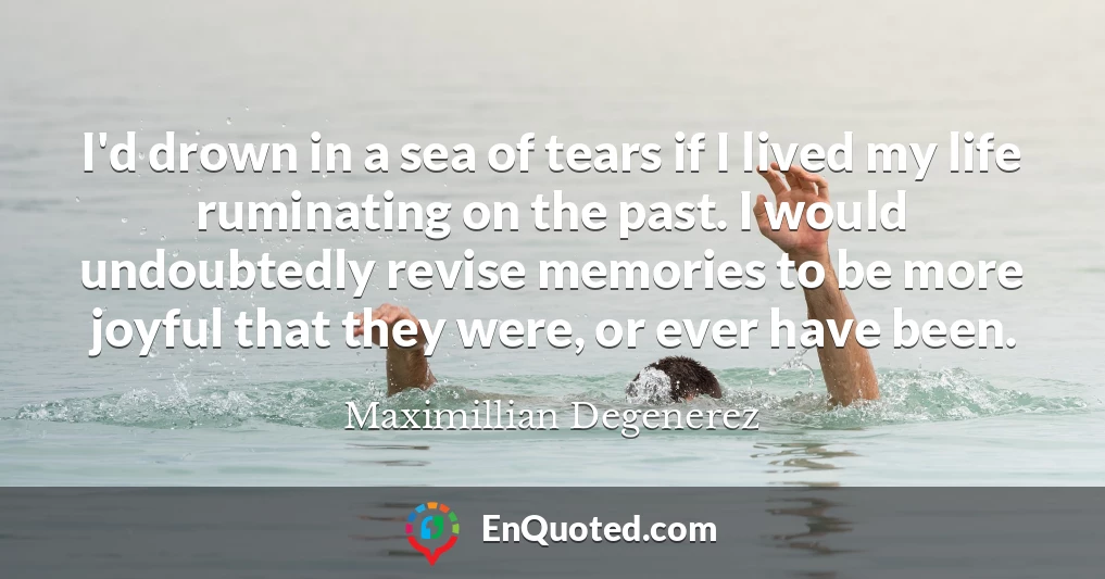 I'd drown in a sea of tears if I lived my life ruminating on the past. I would undoubtedly revise memories to be more joyful that they were, or ever have been.