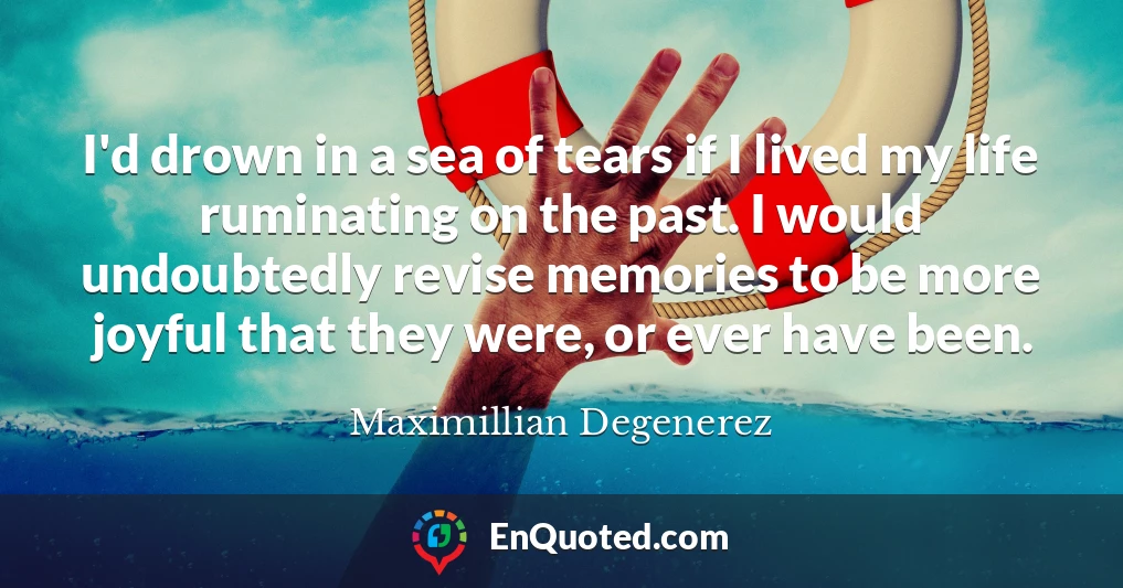 I'd drown in a sea of tears if I lived my life ruminating on the past. I would undoubtedly revise memories to be more joyful that they were, or ever have been.