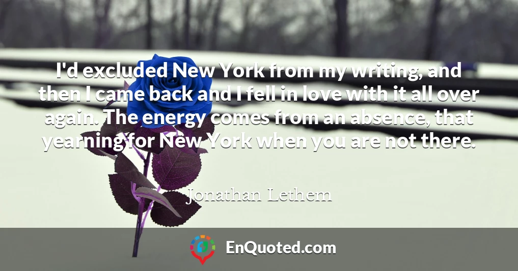 I'd excluded New York from my writing, and then I came back and I fell in love with it all over again. The energy comes from an absence, that yearning for New York when you are not there.