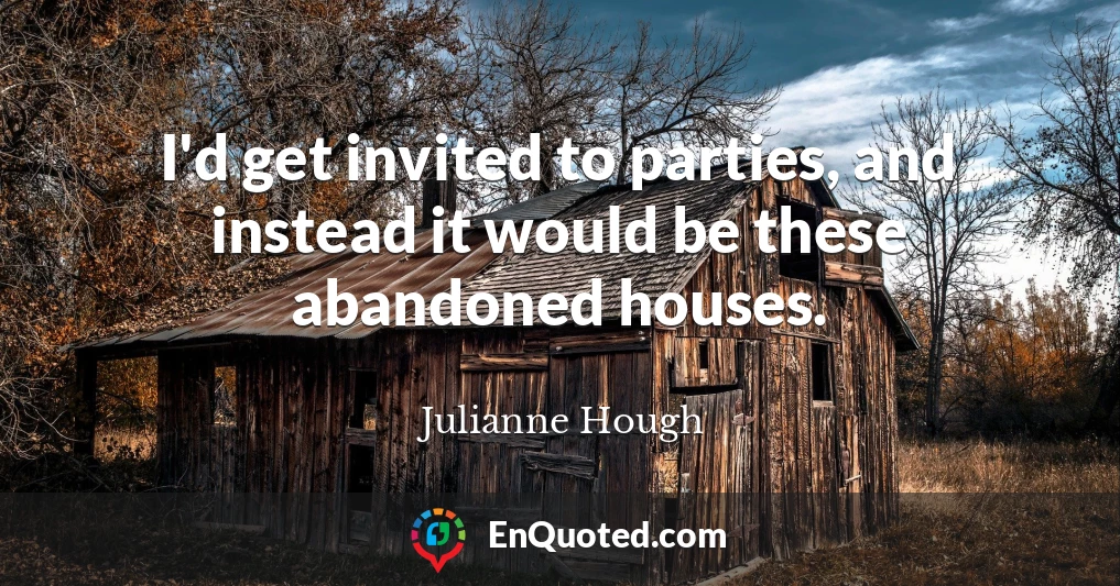 I'd get invited to parties, and instead it would be these abandoned houses.
