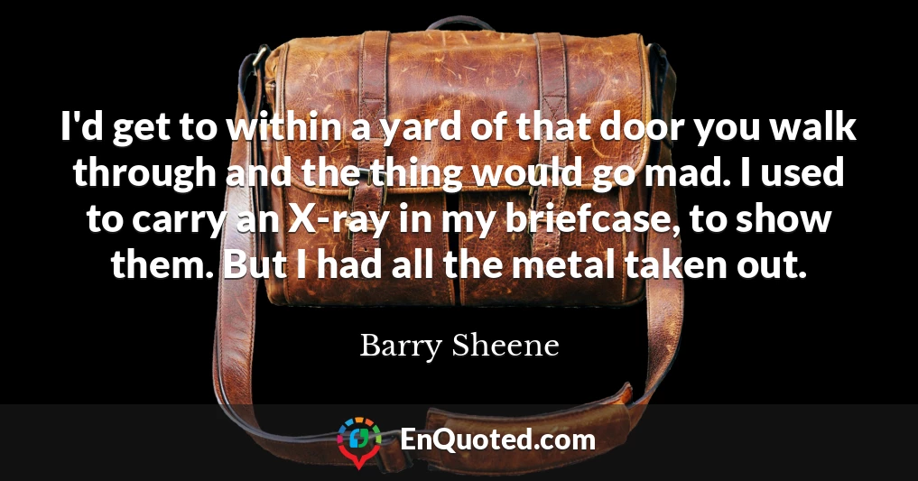 I'd get to within a yard of that door you walk through and the thing would go mad. I used to carry an X-ray in my briefcase, to show them. But I had all the metal taken out.