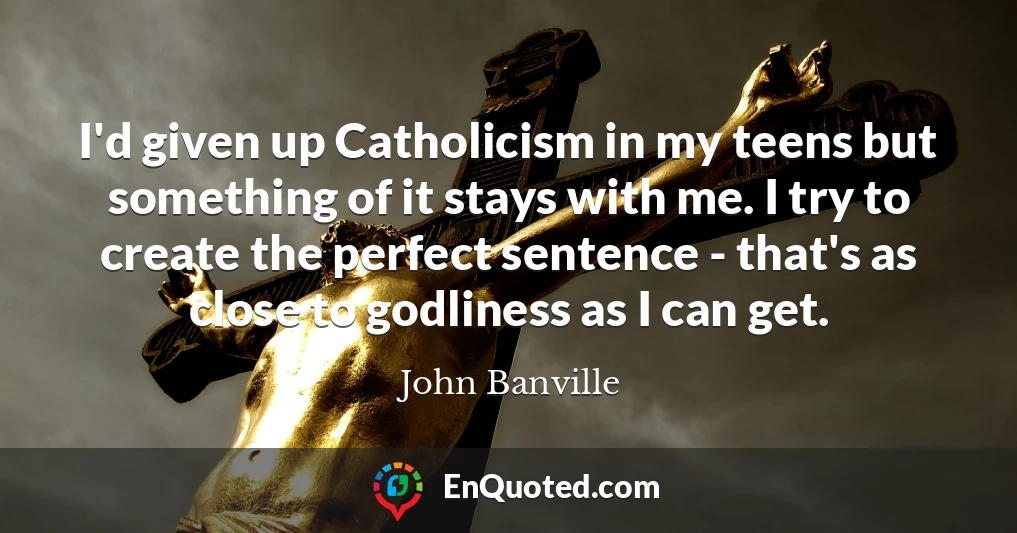 I'd given up Catholicism in my teens but something of it stays with me. I try to create the perfect sentence - that's as close to godliness as I can get.