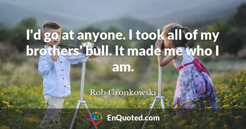 I'd go at anyone. I took all of my brothers' bull. It made me who I am.