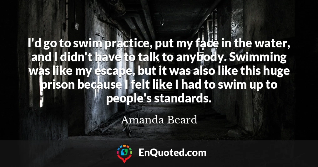 I'd go to swim practice, put my face in the water, and I didn't have to talk to anybody. Swimming was like my escape, but it was also like this huge prison because I felt like I had to swim up to people's standards.