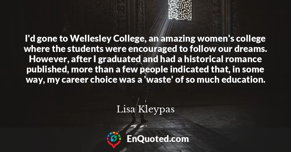 I'd gone to Wellesley College, an amazing women's college where the students were encouraged to follow our dreams. However, after I graduated and had a historical romance published, more than a few people indicated that, in some way, my career choice was a 'waste' of so much education.