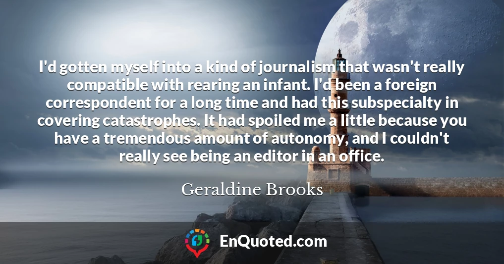 I'd gotten myself into a kind of journalism that wasn't really compatible with rearing an infant. I'd been a foreign correspondent for a long time and had this subspecialty in covering catastrophes. It had spoiled me a little because you have a tremendous amount of autonomy, and I couldn't really see being an editor in an office.