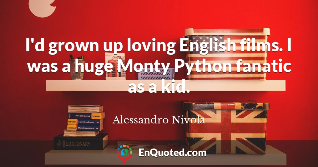 I'd grown up loving English films. I was a huge Monty Python fanatic as a kid.