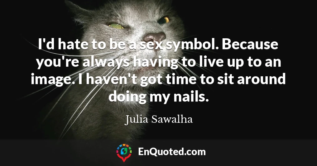 I'd hate to be a sex symbol. Because you're always having to live up to an image. I haven't got time to sit around doing my nails.