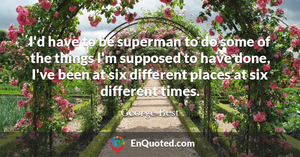 I'd have to be superman to do some of the things I'm supposed to have done, I've been at six different places at six different times.
