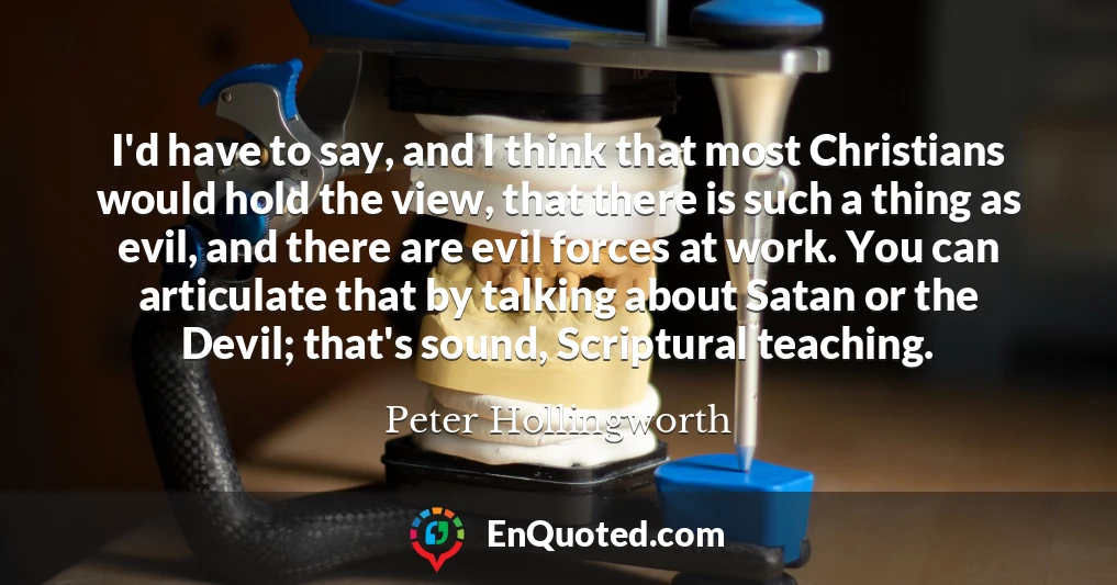 I'd have to say, and I think that most Christians would hold the view, that there is such a thing as evil, and there are evil forces at work. You can articulate that by talking about Satan or the Devil; that's sound, Scriptural teaching.
