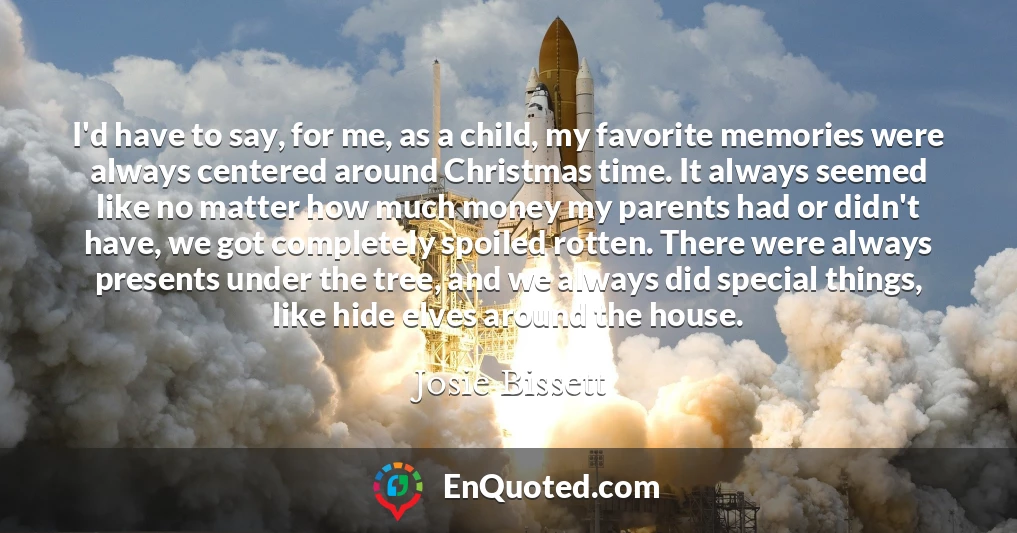 I'd have to say, for me, as a child, my favorite memories were always centered around Christmas time. It always seemed like no matter how much money my parents had or didn't have, we got completely spoiled rotten. There were always presents under the tree, and we always did special things, like hide elves around the house.