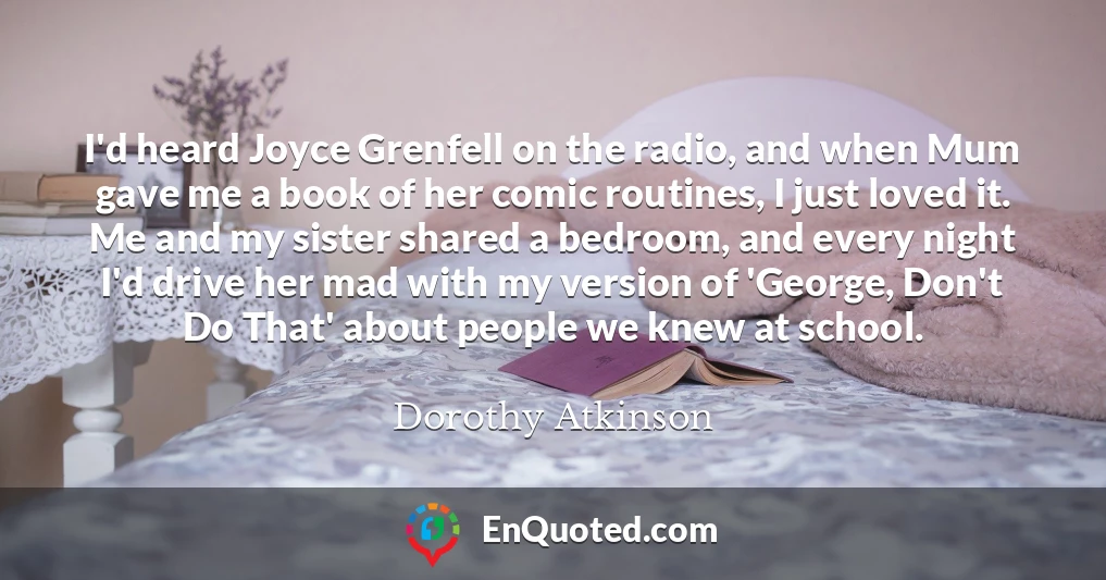 I'd heard Joyce Grenfell on the radio, and when Mum gave me a book of her comic routines, I just loved it. Me and my sister shared a bedroom, and every night I'd drive her mad with my version of 'George, Don't Do That' about people we knew at school.