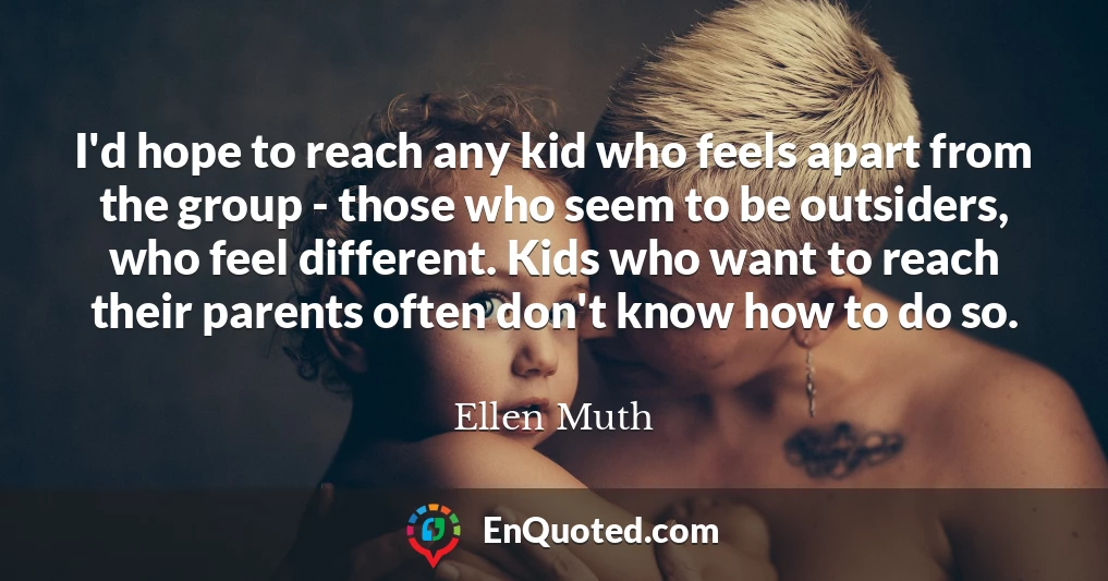 I'd hope to reach any kid who feels apart from the group - those who seem to be outsiders, who feel different. Kids who want to reach their parents often don't know how to do so.
