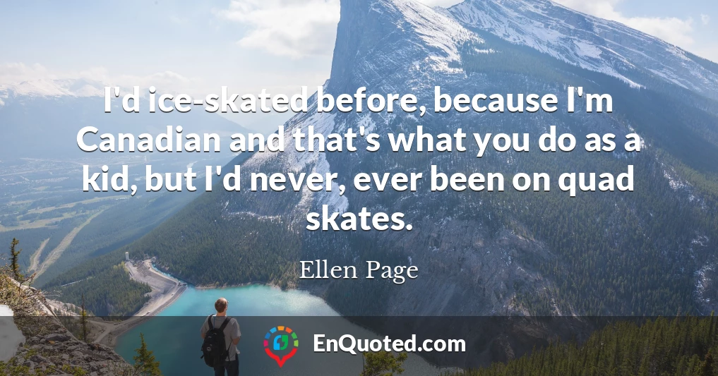 I'd ice-skated before, because I'm Canadian and that's what you do as a kid, but I'd never, ever been on quad skates.