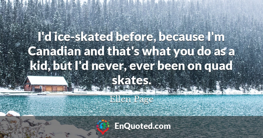 I'd ice-skated before, because I'm Canadian and that's what you do as a kid, but I'd never, ever been on quad skates.