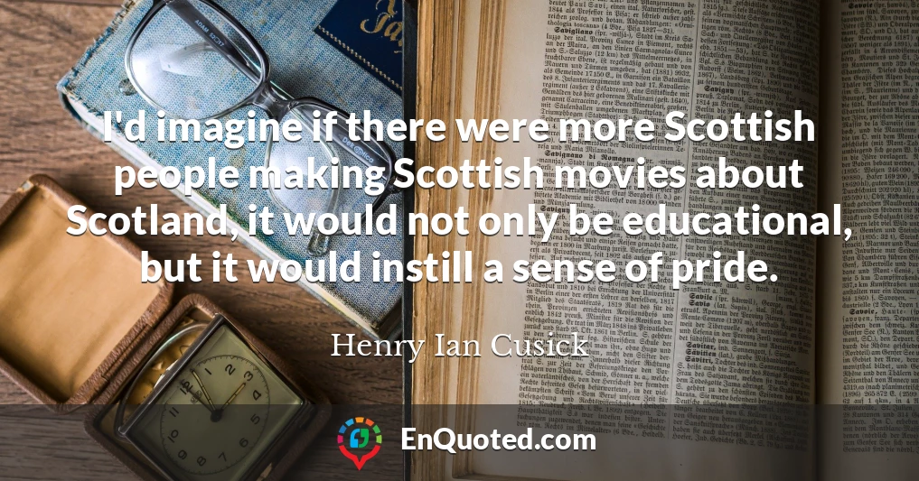 I'd imagine if there were more Scottish people making Scottish movies about Scotland, it would not only be educational, but it would instill a sense of pride.