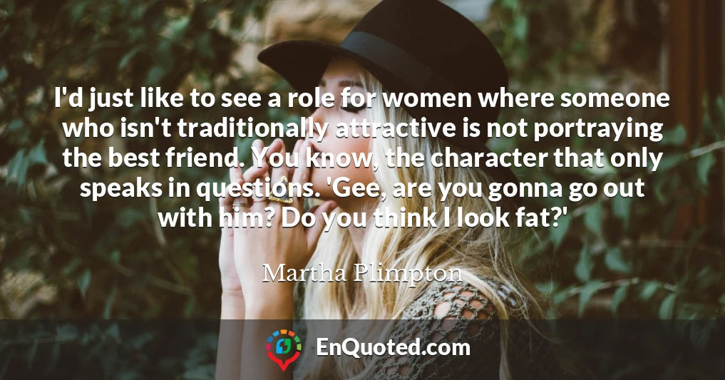I'd just like to see a role for women where someone who isn't traditionally attractive is not portraying the best friend. You know, the character that only speaks in questions. 'Gee, are you gonna go out with him? Do you think I look fat?'