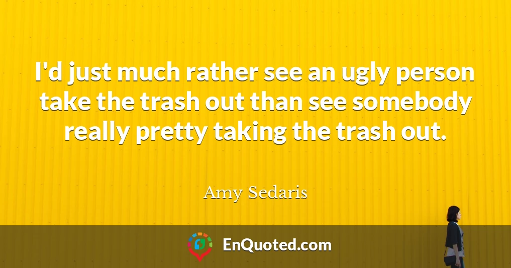 I'd just much rather see an ugly person take the trash out than see somebody really pretty taking the trash out.