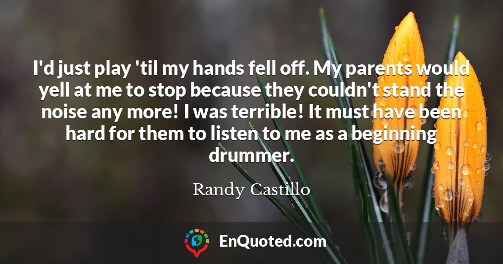 I'd just play 'til my hands fell off. My parents would yell at me to stop because they couldn't stand the noise any more! I was terrible! It must have been hard for them to listen to me as a beginning drummer.