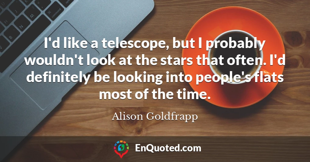 I'd like a telescope, but I probably wouldn't look at the stars that often. I'd definitely be looking into people's flats most of the time.