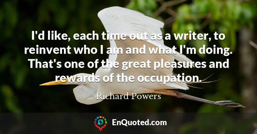 I'd like, each time out as a writer, to reinvent who I am and what I'm doing. That's one of the great pleasures and rewards of the occupation.