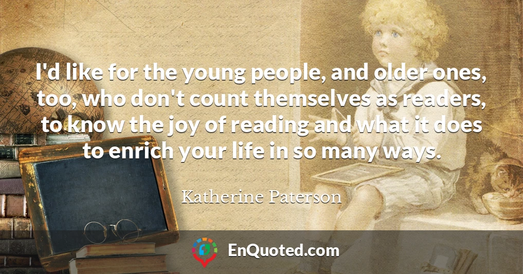 I'd like for the young people, and older ones, too, who don't count themselves as readers, to know the joy of reading and what it does to enrich your life in so many ways.