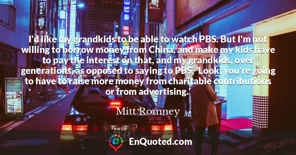 I'd like my grandkids to be able to watch PBS. But I'm not willing to borrow money from China, and make my kids have to pay the interest on that, and my grandkids, over generations, as opposed to saying to PBS, 'Look, you're going to have to raise more money from charitable contributions or from advertising.'