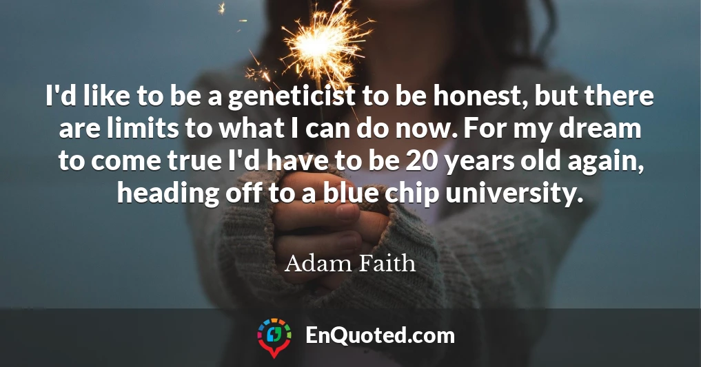 I'd like to be a geneticist to be honest, but there are limits to what I can do now. For my dream to come true I'd have to be 20 years old again, heading off to a blue chip university.