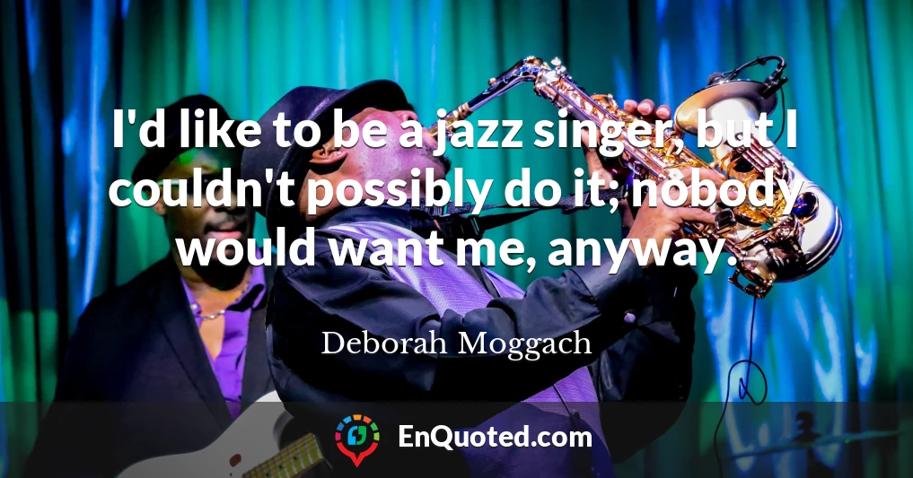 I'd like to be a jazz singer, but I couldn't possibly do it; nobody would want me, anyway.