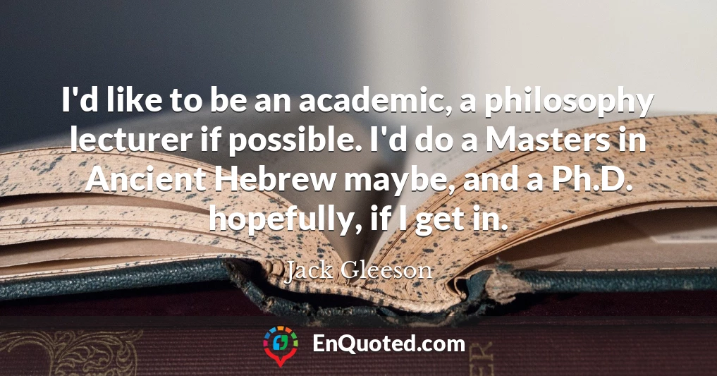 I'd like to be an academic, a philosophy lecturer if possible. I'd do a Masters in Ancient Hebrew maybe, and a Ph.D. hopefully, if I get in.