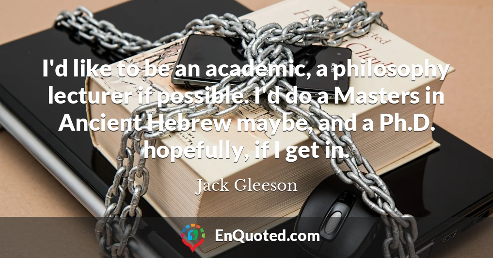 I'd like to be an academic, a philosophy lecturer if possible. I'd do a Masters in Ancient Hebrew maybe, and a Ph.D. hopefully, if I get in.