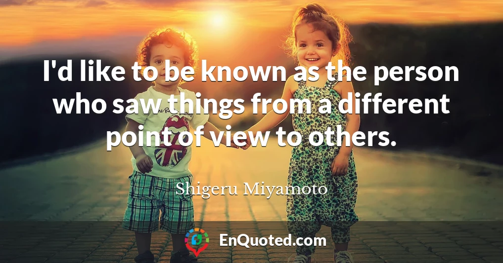 I'd like to be known as the person who saw things from a different point of view to others.