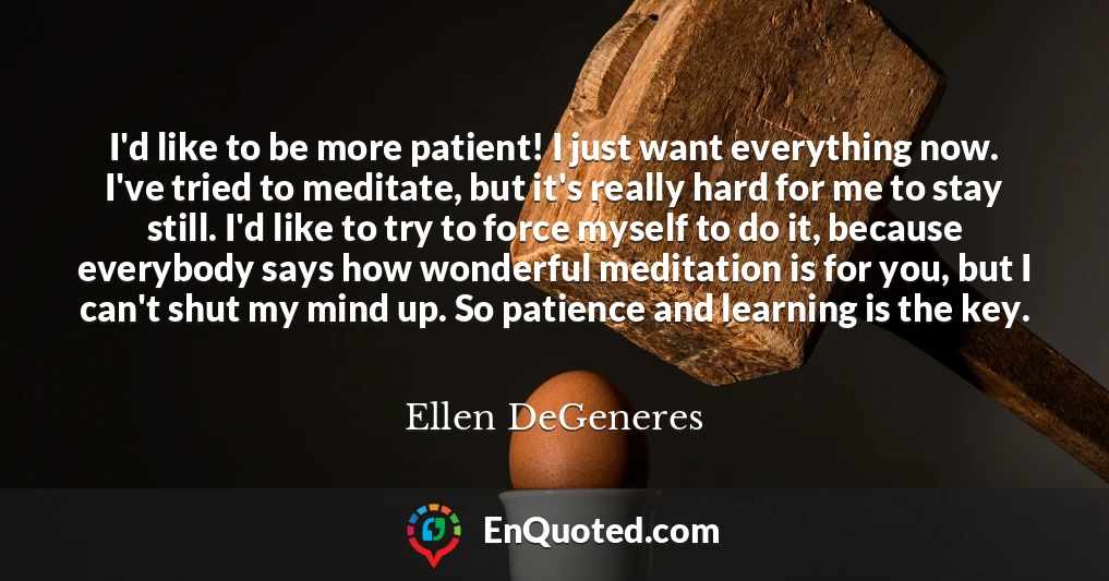 I'd like to be more patient! I just want everything now. I've tried to meditate, but it's really hard for me to stay still. I'd like to try to force myself to do it, because everybody says how wonderful meditation is for you, but I can't shut my mind up. So patience and learning is the key.