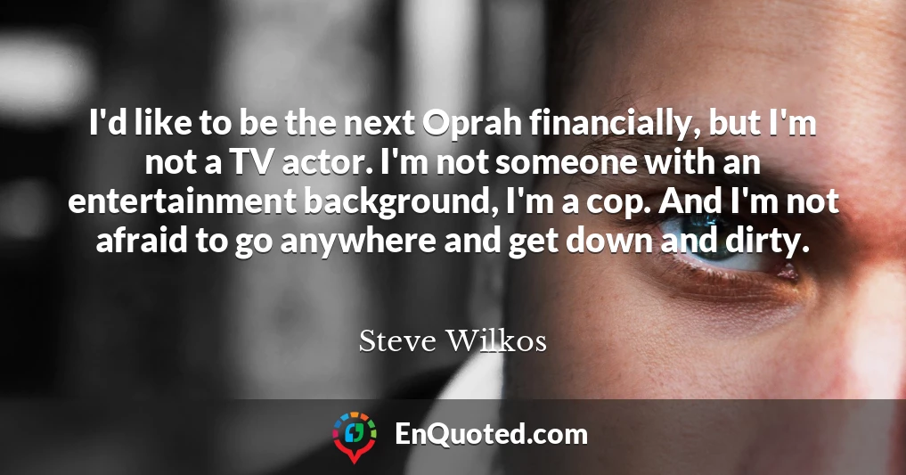 I'd like to be the next Oprah financially, but I'm not a TV actor. I'm not someone with an entertainment background, I'm a cop. And I'm not afraid to go anywhere and get down and dirty.