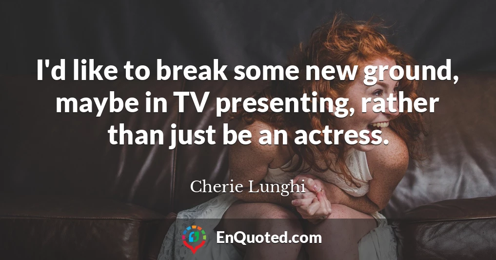 I'd like to break some new ground, maybe in TV presenting, rather than just be an actress.