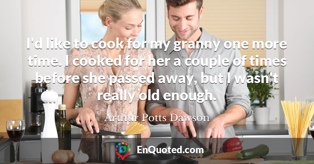 I'd like to cook for my granny one more time. I cooked for her a couple of times before she passed away, but I wasn't really old enough.