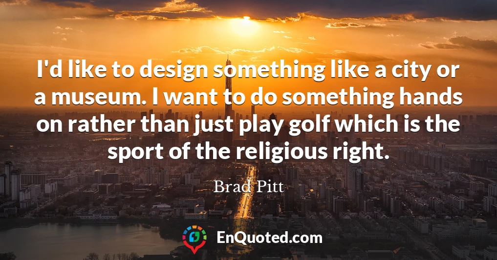 I'd like to design something like a city or a museum. I want to do something hands on rather than just play golf which is the sport of the religious right.