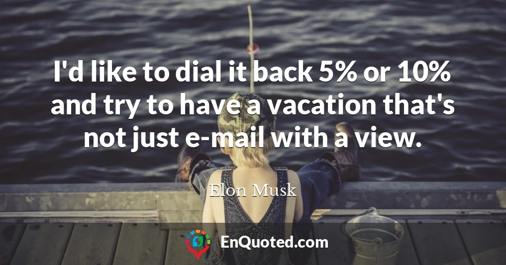I'd like to dial it back 5% or 10% and try to have a vacation that's not just e-mail with a view.