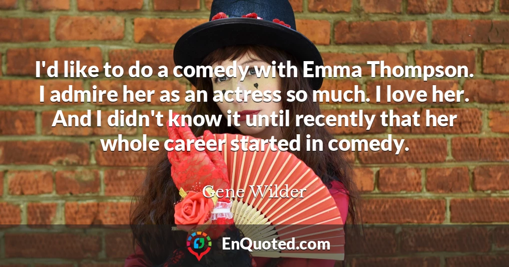 I'd like to do a comedy with Emma Thompson. I admire her as an actress so much. I love her. And I didn't know it until recently that her whole career started in comedy.