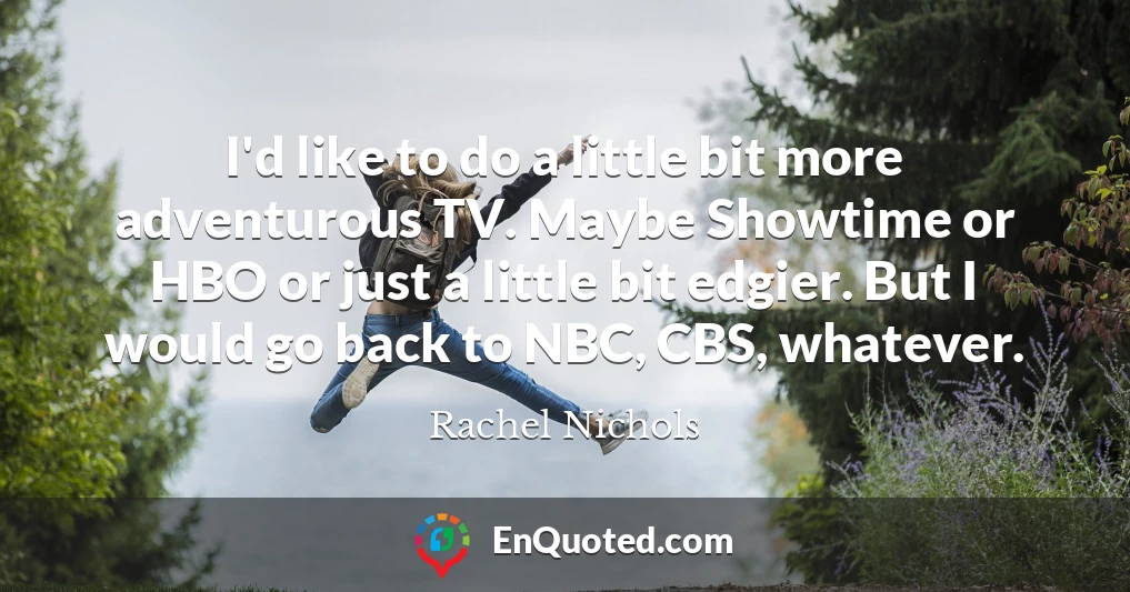 I'd like to do a little bit more adventurous TV. Maybe Showtime or HBO or just a little bit edgier. But I would go back to NBC, CBS, whatever.