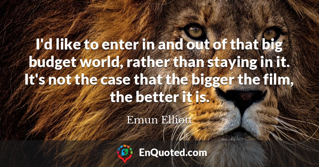 I'd like to enter in and out of that big budget world, rather than staying in it. It's not the case that the bigger the film, the better it is.