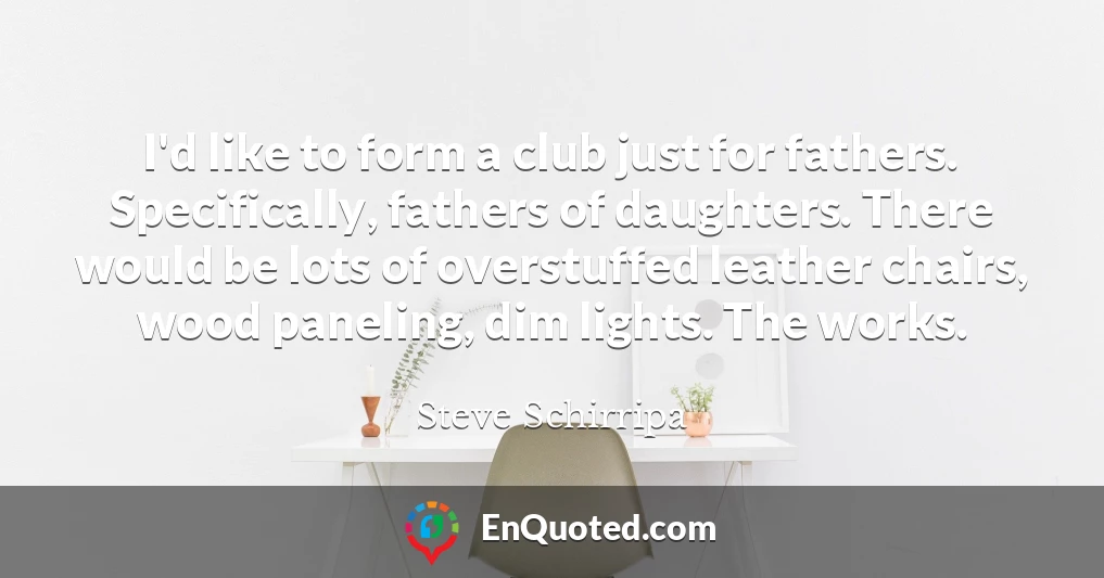 I'd like to form a club just for fathers. Specifically, fathers of daughters. There would be lots of overstuffed leather chairs, wood paneling, dim lights. The works.