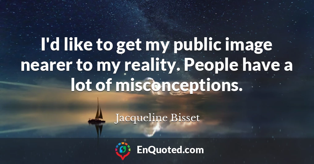 I'd like to get my public image nearer to my reality. People have a lot of misconceptions.