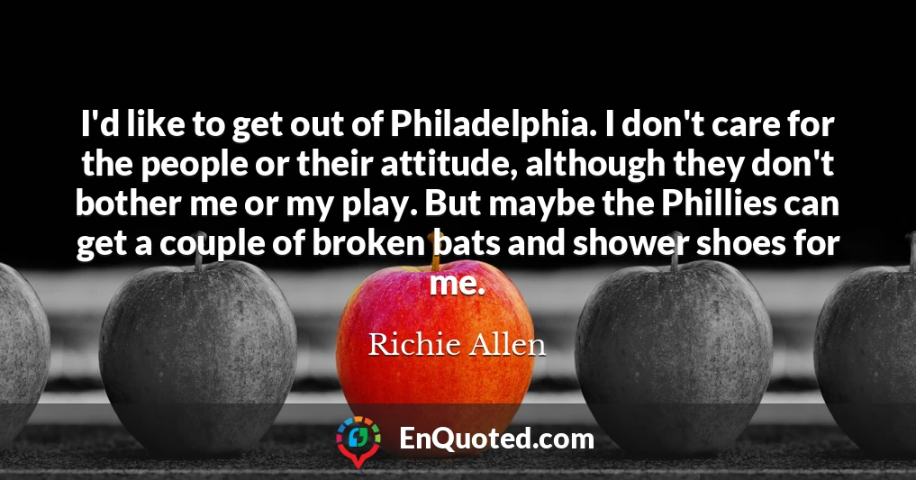 I'd like to get out of Philadelphia. I don't care for the people or their attitude, although they don't bother me or my play. But maybe the Phillies can get a couple of broken bats and shower shoes for me.