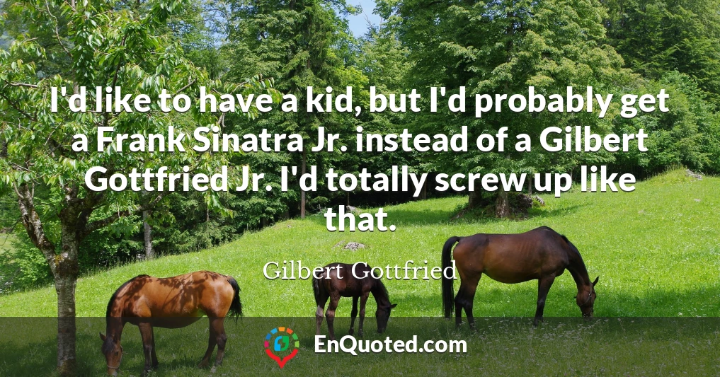I'd like to have a kid, but I'd probably get a Frank Sinatra Jr. instead of a Gilbert Gottfried Jr. I'd totally screw up like that.
